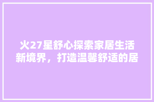 火27星舒心探索家居生活新境界，打造温馨舒适的居住空间