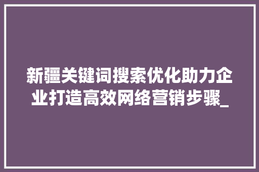 新疆关键词搜索优化助力企业打造高效网络营销步骤_新疆关键词搜索优化厂家
