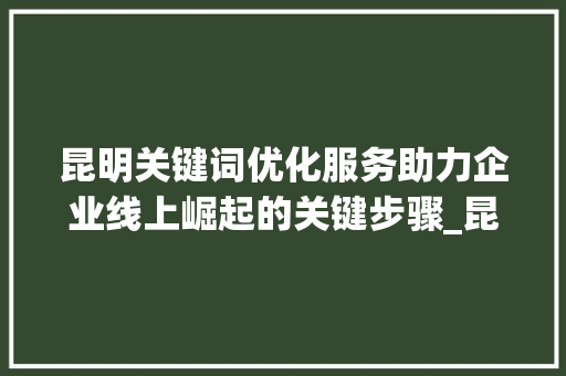 昆明关键词优化服务助力企业线上崛起的关键步骤_昆明关键词优化服务