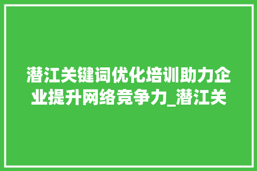 潜江关键词优化培训助力企业提升网络竞争力_潜江关键词优化培训