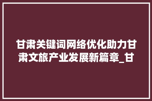 甘肃关键词网络优化助力甘肃文旅产业发展新篇章_甘肃关键词网络优化