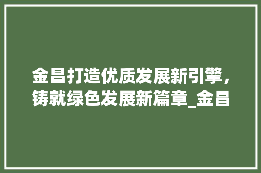 金昌打造优质发展新引擎，铸就绿色发展新篇章_金昌优质的关键词优化