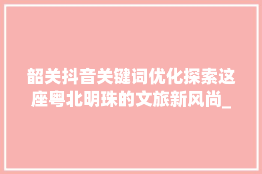 韶关抖音关键词优化探索这座粤北明珠的文旅新风尚_韶关抖音关键词优化