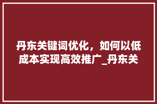 丹东关键词优化，如何以低成本实现高效推广_丹东关键词优化哪家便宜