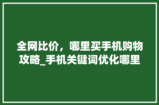 全网比价，哪里买手机购物攻略_手机关键词优化哪里买