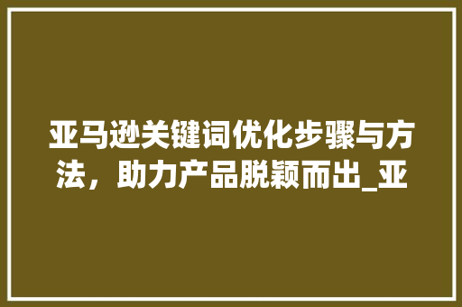 亚马逊关键词优化步骤与方法，助力产品脱颖而出_亚马逊优化关键词方法
