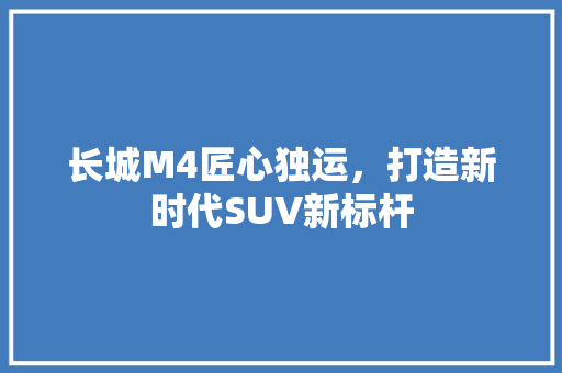 长城M4匠心独运，打造新时代SUV新标杆