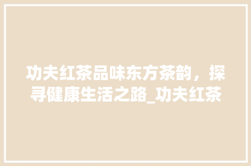 功夫红茶品味东方茶韵，探寻健康生活之路_功夫红茶优化关键词