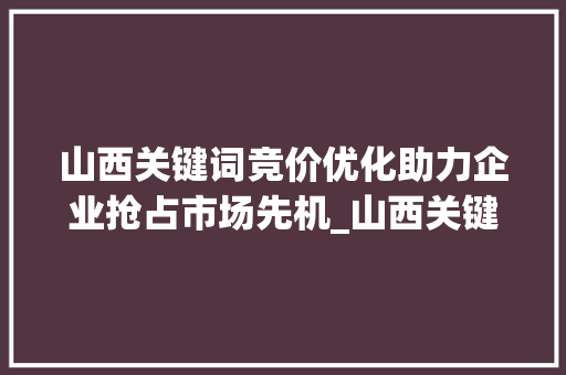 山西关键词竞价优化助力企业抢占市场先机_山西关键词竞价优化
