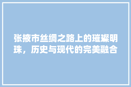 张掖市丝绸之路上的璀璨明珠，历史与现代的完美融合_张掖市正规关键词优化