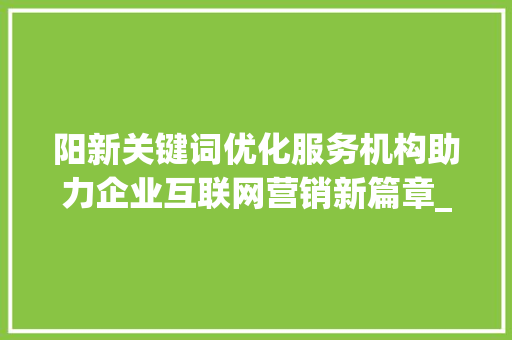 阳新关键词优化服务机构助力企业互联网营销新篇章_阳新关键词优化服务机构  第1张