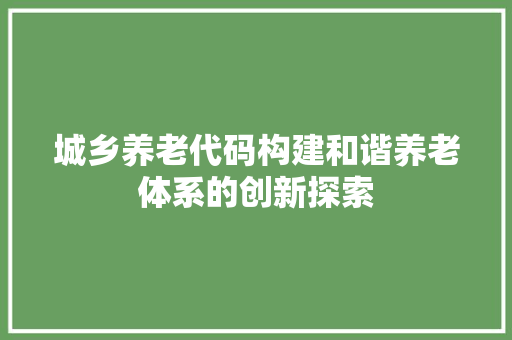 城乡养老代码构建和谐养老体系的创新探索  第1张