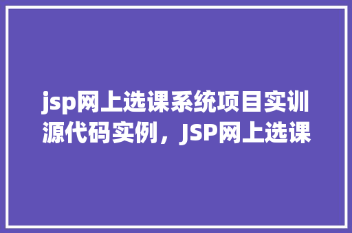 jsp网上选课系统项目实训源代码实例，JSP网上选课系统项目实训源代码实例