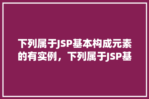 下列属于JSP基本构成元素的有实例，下列属于JSP基本构成元素的实例有哪些