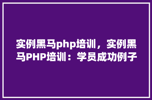 实例黑马php培训，实例黑马PHP培训：学员成功例子分享