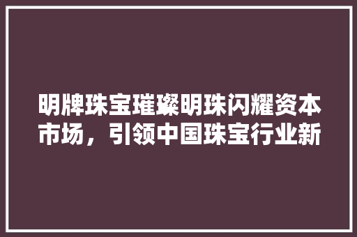 明牌珠宝璀璨明珠闪耀资本市场，引领中国珠宝行业新风尚