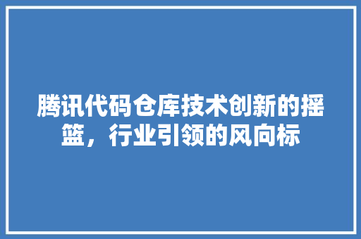 腾讯代码仓库技术创新的摇篮，行业引领的风向标