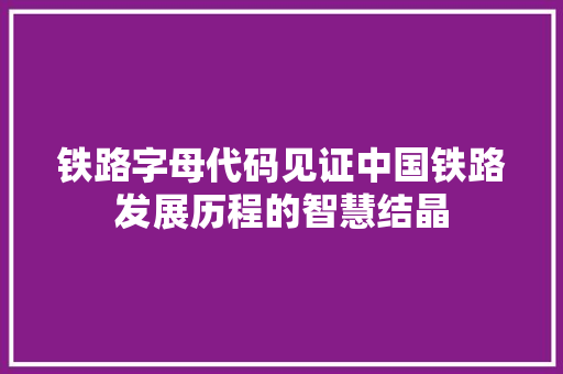 铁路字母代码见证中国铁路发展历程的智慧结晶