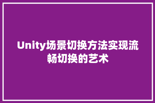 Unity场景切换方法实现流畅切换的艺术  第1张