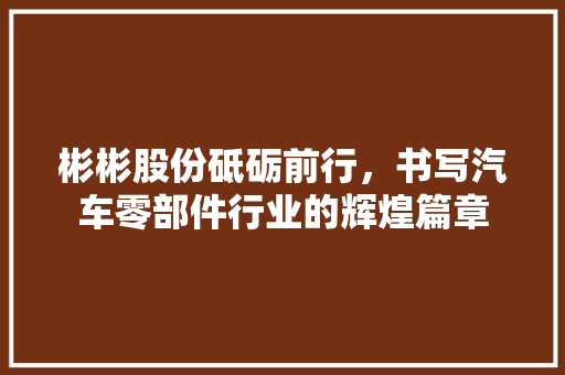 彬彬股份砥砺前行，书写汽车零部件行业的辉煌篇章