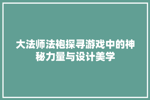 大法师法袍探寻游戏中的神秘力量与设计美学