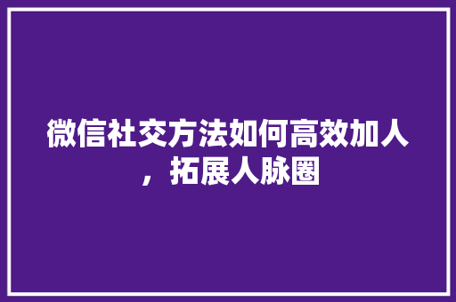 微信社交方法如何高效加人，拓展人脉圈
