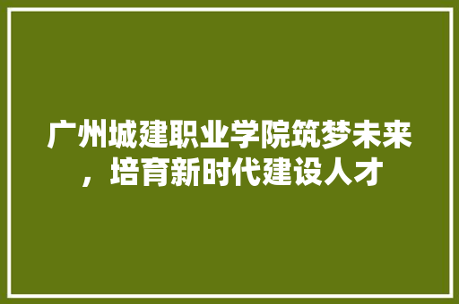 广州城建职业学院筑梦未来，培育新时代建设人才