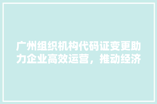 广州组织机构代码证变更助力企业高效运营，推动经济高质量发展