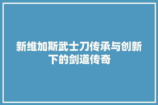 新维加斯武士刀传承与创新下的剑道传奇