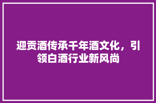 迎贡酒传承千年酒文化，引领白酒行业新风尚  第1张