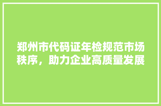 郑州市代码证年检规范市场秩序，助力企业高质量发展  第1张
