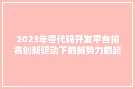 2023年零代码开发平台排名创新驱动下的新势力崛起