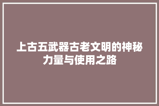 上古五武器古老文明的神秘力量与使用之路