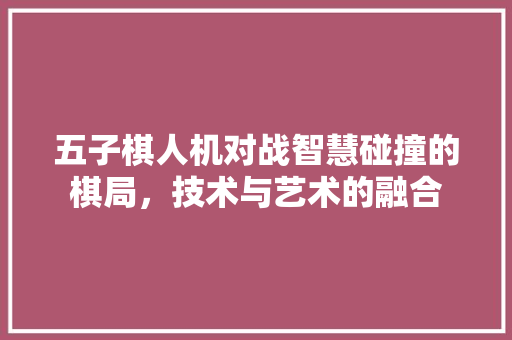 五子棋人机对战智慧碰撞的棋局，技术与艺术的融合