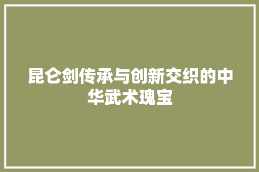 昆仑剑传承与创新交织的中华武术瑰宝