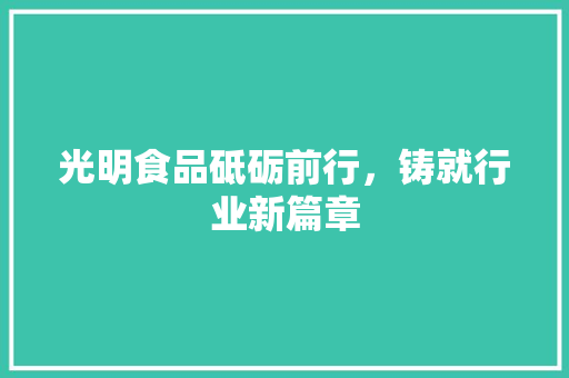 光明食品砥砺前行，铸就行业新篇章  第1张