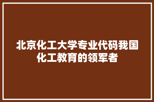 北京化工大学专业代码我国化工教育的领军者