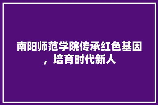 南阳师范学院传承红色基因，培育时代新人