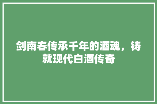 剑南春传承千年的酒魂，铸就现代白酒传奇