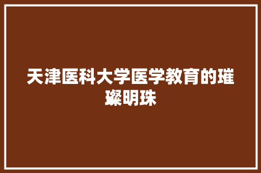 天津医科大学医学教育的璀璨明珠  第1张