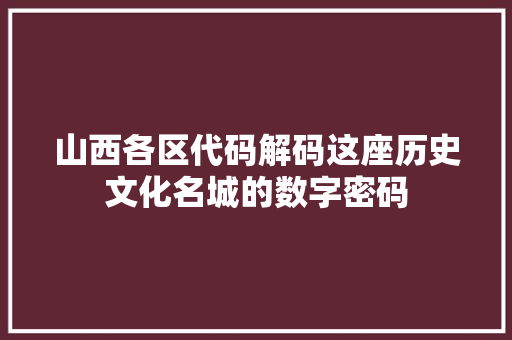 山西各区代码解码这座历史文化名城的数字密码  第1张