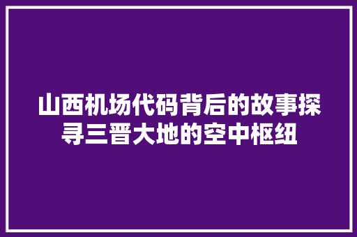 山西机场代码背后的故事探寻三晋大地的空中枢纽  第1张