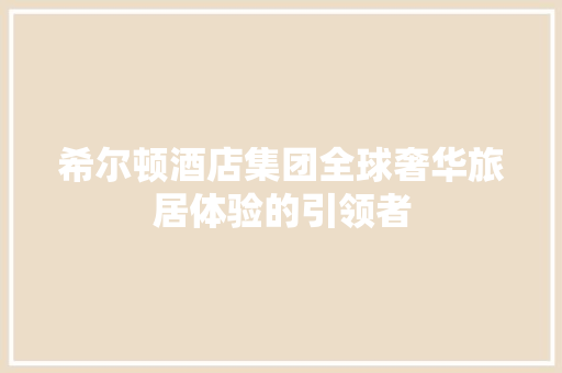 希尔顿酒店集团全球奢华旅居体验的引领者