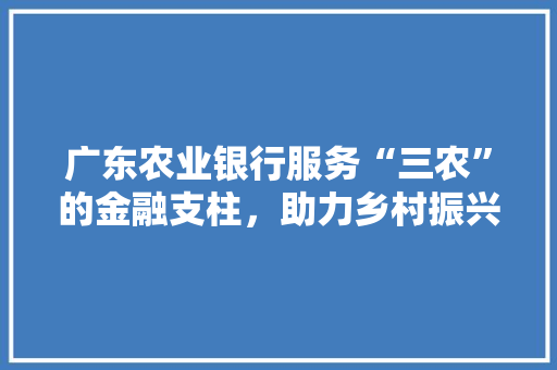 广东农业银行服务“三农”的金融支柱，助力乡村振兴  第1张