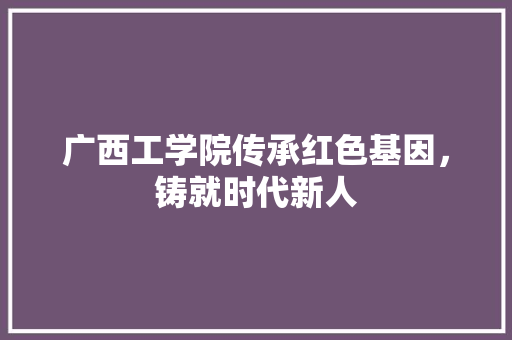 广西工学院传承红色基因，铸就时代新人