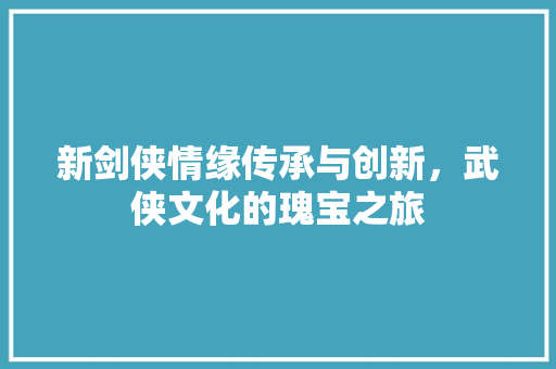 新剑侠情缘传承与创新，武侠文化的瑰宝之旅