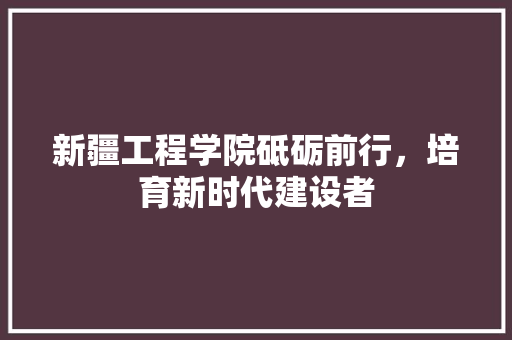 新疆工程学院砥砺前行，培育新时代建设者  第1张