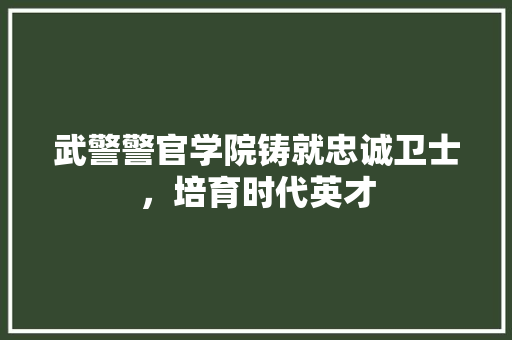 武警警官学院铸就忠诚卫士，培育时代英才