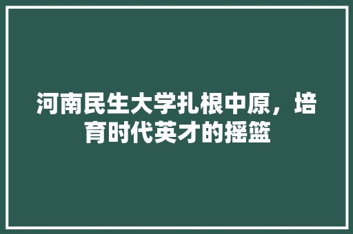 河南民生大学扎根中原，培育时代英才的摇篮