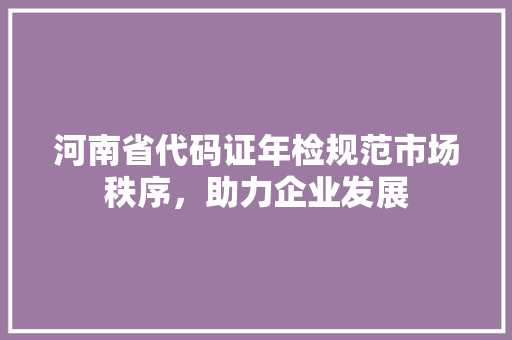 河南省代码证年检规范市场秩序，助力企业发展